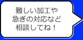 難しい加工や急ぎの対応など相談してね！